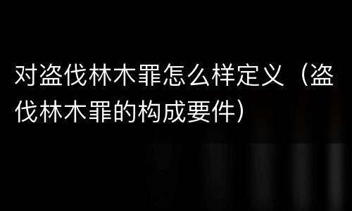 对盗伐林木罪怎么样定义（盗伐林木罪的构成要件）