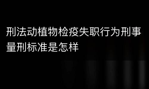 刑法动植物检疫失职行为刑事量刑标准是怎样