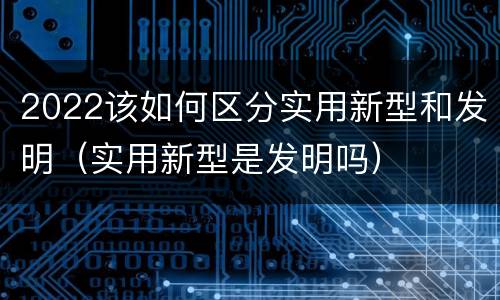 2022该如何区分实用新型和发明（实用新型是发明吗）