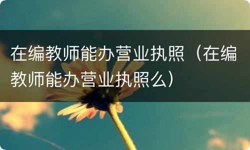 在编教师能办营业执照（在编教师能办营业执照么）