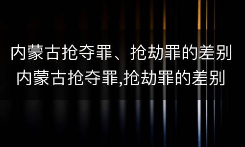 内蒙古抢夺罪、抢劫罪的差别 内蒙古抢夺罪,抢劫罪的差别大吗