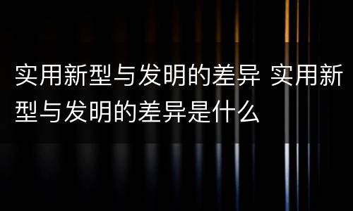 实用新型与发明的差异 实用新型与发明的差异是什么