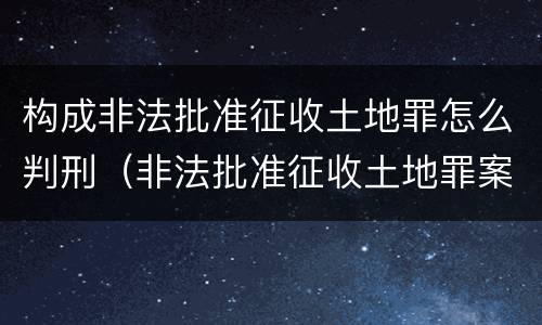 构成非法批准征收土地罪怎么判刑（非法批准征收土地罪案例）