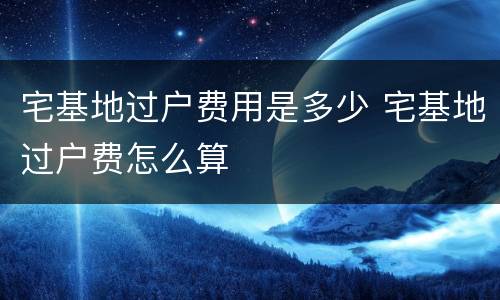 宅基地过户费用是多少 宅基地过户费怎么算