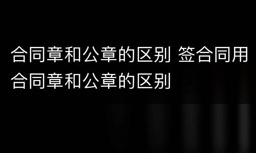 合同章和公章的区别 签合同用合同章和公章的区别
