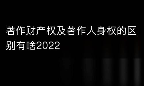 著作财产权及著作人身权的区别有啥2022
