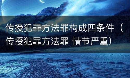 传授犯罪方法罪构成四条件（传授犯罪方法罪 情节严重）