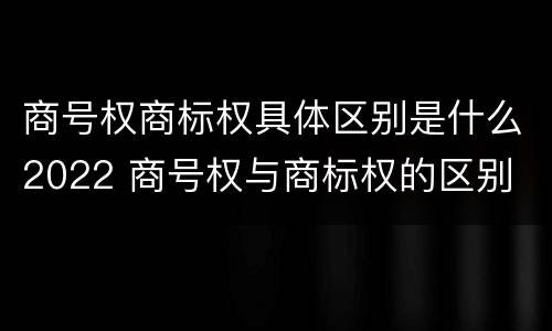 商号权商标权具体区别是什么2022 商号权与商标权的区别