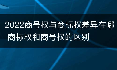 2022商号权与商标权差异在哪 商标权和商号权的区别