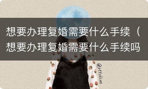 想要办理复婚需要什么手续（想要办理复婚需要什么手续吗）