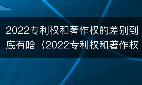 2022专利权和著作权的差别到底有啥（2022专利权和著作权的差别到底有啥不同）
