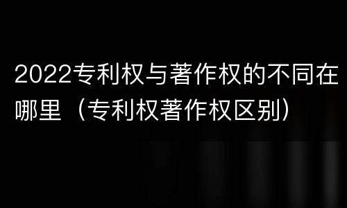 2022专利权与著作权的不同在哪里（专利权著作权区别）