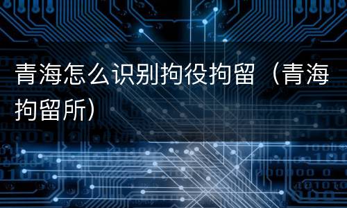 青海怎么识别拘役拘留（青海拘留所）