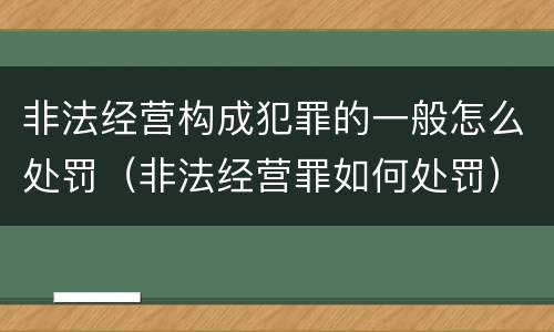 非法经营构成犯罪的一般怎么处罚（非法经营罪如何处罚）