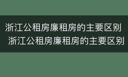 浙江公租房廉租房的主要区别 浙江公租房廉租房的主要区别是什么