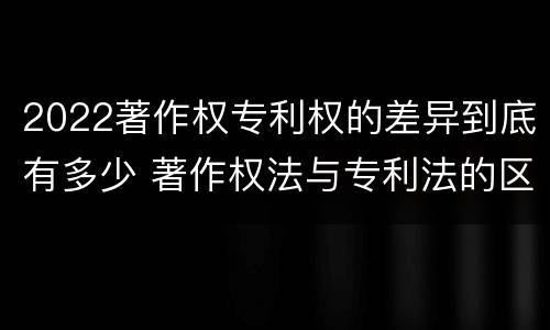 2022著作权专利权的差异到底有多少 著作权法与专利法的区别