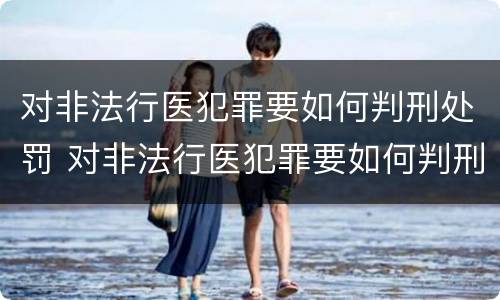 对非法行医犯罪要如何判刑处罚 对非法行医犯罪要如何判刑处罚呢