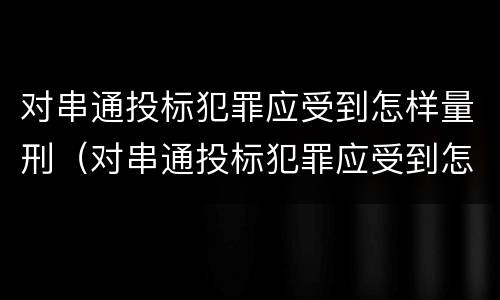对串通投标犯罪应受到怎样量刑（对串通投标犯罪应受到怎样量刑处罚）