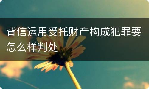 背信运用受托财产构成犯罪要怎么样判处