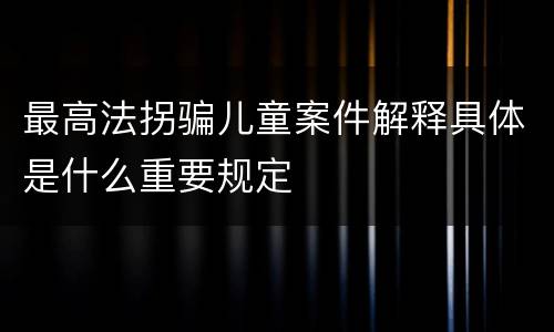 最高法拐骗儿童案件解释具体是什么重要规定
