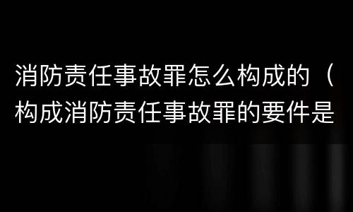 消防责任事故罪怎么构成的（构成消防责任事故罪的要件是什么）