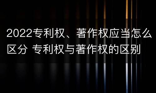 2022专利权、著作权应当怎么区分 专利权与著作权的区别
