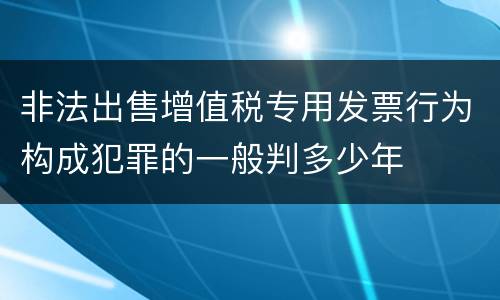 非法出售增值税专用发票行为构成犯罪的一般判多少年