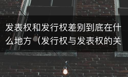 发表权和发行权差别到底在什么地方（发行权与发表权的关系）