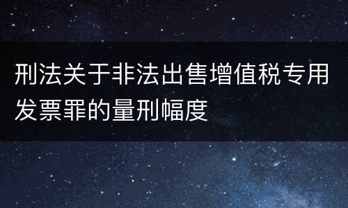 刑法关于非法出售增值税专用发票罪的量刑幅度