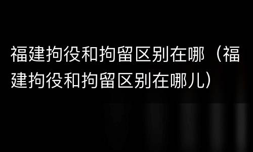 福建拘役和拘留区别在哪（福建拘役和拘留区别在哪儿）