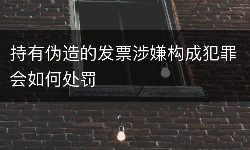 持有伪造的发票涉嫌构成犯罪会如何处罚
