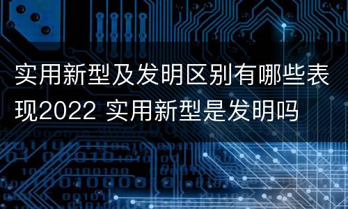 实用新型及发明区别有哪些表现2022 实用新型是发明吗