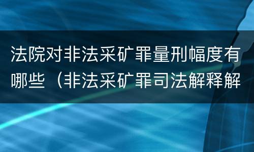 法院对非法采矿罪量刑幅度有哪些（非法采矿罪司法解释解读）