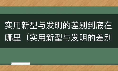 实用新型与发明的差别到底在哪里（实用新型与发明的差别到底在哪里呢）