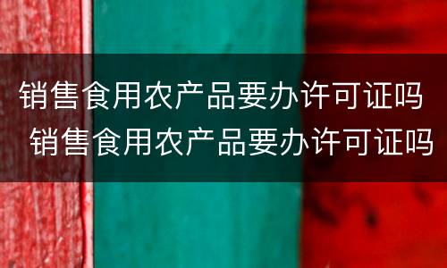 销售食用农产品要办许可证吗 销售食用农产品要办许可证吗怎么办