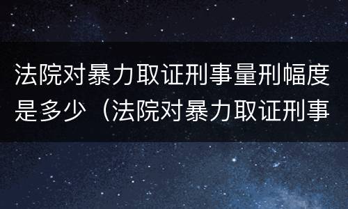法院对暴力取证刑事量刑幅度是多少（法院对暴力取证刑事量刑幅度是多少年）