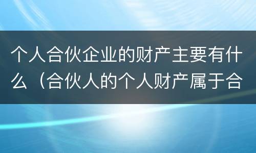 个人合伙企业的财产主要有什么（合伙人的个人财产属于合伙企业的财产吗）
