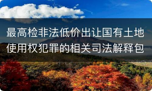 最高检非法低价出让国有土地使用权犯罪的相关司法解释包括什么内容