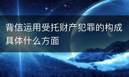 背信运用受托财产犯罪的构成具体什么方面
