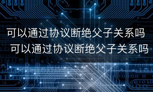 可以通过协议断绝父子关系吗 可以通过协议断绝父子关系吗法律