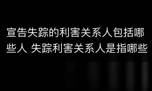 宣告失踪的利害关系人包括哪些人 失踪利害关系人是指哪些人