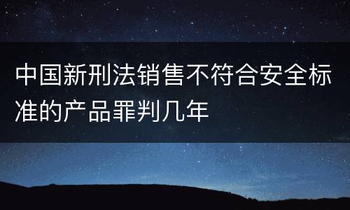 中国新刑法销售不符合安全标准的产品罪判几年