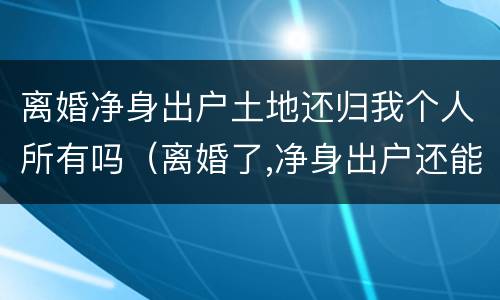 离婚净身出户土地还归我个人所有吗（离婚了,净身出户还能回来分家产吗?）