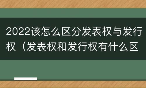 2022该怎么区分发表权与发行权（发表权和发行权有什么区别）