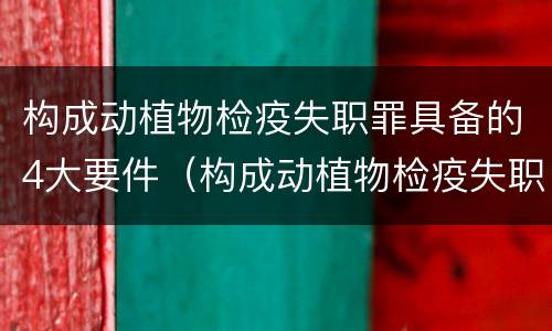 构成动植物检疫失职罪具备的4大要件（构成动植物检疫失职罪具备的4大要件是）