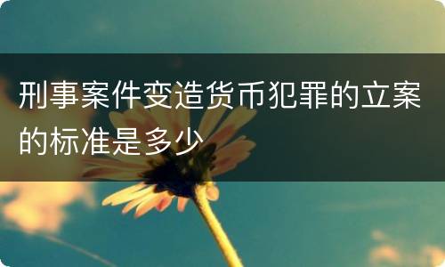 刑事案件变造货币犯罪的立案的标准是多少