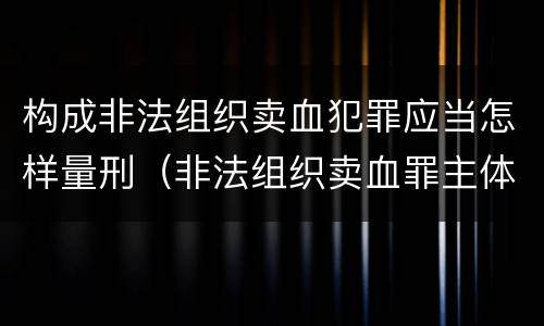 构成非法组织卖血犯罪应当怎样量刑（非法组织卖血罪主体）