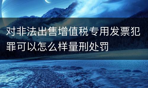 对非法出售增值税专用发票犯罪可以怎么样量刑处罚