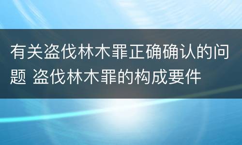 有关盗伐林木罪正确确认的问题 盗伐林木罪的构成要件