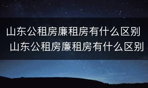山东公租房廉租房有什么区别 山东公租房廉租房有什么区别吗
